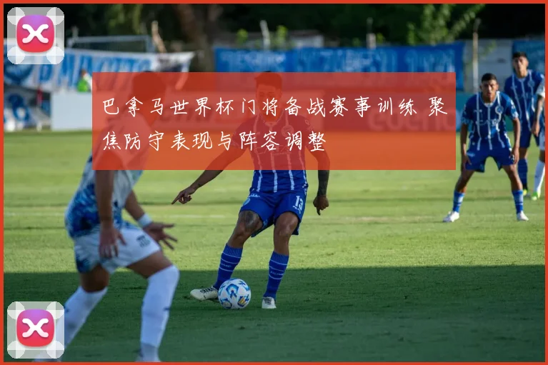 巴拿马世界杯门将备战赛事训练 聚焦防守表现与阵容调整